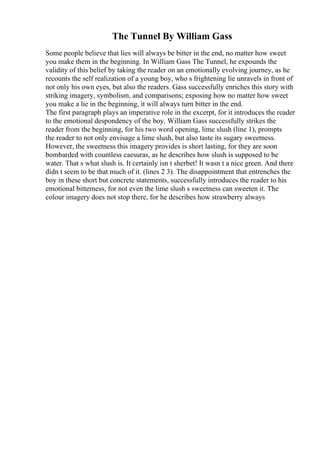 The Tunnel By William Gass
Some people believe that lies will always be bitter in the end, no matter how sweet
you make them in the beginning. In William Gass The Tunnel, he expounds the
validity of this belief by taking the reader on an emotionally evolving journey, as he
recounts the self realization of a young boy, who s frightening lie unravels in front of
not only his own eyes, but also the readers. Gass successfully enriches this story with
striking imagery, symbolism, and comparisons; exposing how no matter how sweet
you make a lie in the beginning, it will always turn bitter in the end.
The first paragraph plays an imperative role in the excerpt, for it introduces the reader
to the emotional despondency of the boy. William Gass successfully strikes the
reader from the beginning, for his two word opening, lime slush (line 1), prompts
the reader to not only envisage a lime slush, but also taste its sugary sweetness.
However, the sweetness this imagery provides is short lasting, for they are soon
bombarded with countless caesuras, as he describes how slush is supposed to be
water. That s what slush is. It certainly isn t sherbet! It wasn t a nice green. And there
didn t seem to be that much of it. (lines 2 3). The disappointment that entrenches the
boy in these short but concrete statements, successfully introduces the reader to his
emotional bitterness, for not even the lime slush s sweetness can sweeten it. The
colour imagery does not stop there, for he describes how strawberry always
 