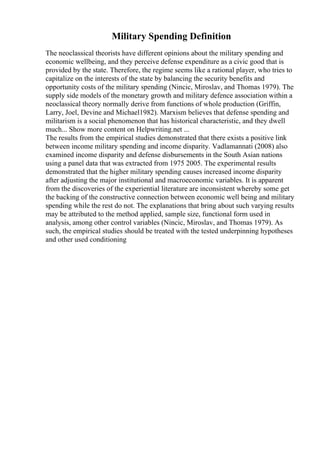 Military Spending Definition
The neoclassical theorists have different opinions about the military spending and
economic wellbeing, and they perceive defense expenditure as a civic good that is
provided by the state. Therefore, the regime seems like a rational player, who tries to
capitalize on the interests of the state by balancing the security benefits and
opportunity costs of the military spending (Nincic, Miroslav, and Thomas 1979). The
supply side models of the monetary growth and military defence association within a
neoclassical theory normally derive from functions of whole production (Griffin,
Larry, Joel, Devine and Michael1982). Marxism believes that defense spending and
militarism is a social phenomenon that has historical characteristic, and they dwell
much... Show more content on Helpwriting.net ...
The results from the empirical studies demonstrated that there exists a positive link
between income military spending and income disparity. Vadlamannati (2008) also
examined income disparity and defense disbursements in the South Asian nations
using a panel data that was extracted from 1975 2005. The experimental results
demonstrated that the higher military spending causes increased income disparity
after adjusting the major institutional and macroeconomic variables. It is apparent
from the discoveries of the experiential literature are inconsistent whereby some get
the backing of the constructive connection between economic well being and military
spending while the rest do not. The explanations that bring about such varying results
may be attributed to the method applied, sample size, functional form used in
analysis, among other control variables (Nincic, Miroslav, and Thomas 1979). As
such, the empirical studies should be treated with the tested underpinning hypotheses
and other used conditioning
 