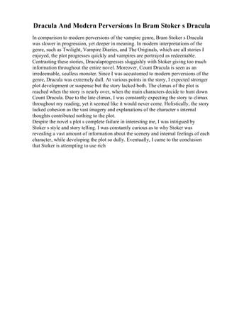 Dracula And Modern Perversions In Bram Stoker s Dracula
In comparison to modern perversions of the vampire genre, Bram Stoker s Dracula
was slower in progression, yet deeper in meaning. In modern interpretations of the
genre, such as Twilight, Vampire Diaries, and The Originals, which are all stories I
enjoyed, the plot progresses quickly and vampires are portrayed as redeemable.
Contrasting these stories, Draculaprogresses sluggishly with Stoker giving too much
information throughout the entire novel. Moreover, Count Dracula is seen as an
irredeemable, soulless monster. Since I was accustomed to modern perversions of the
genre, Dracula was extremely dull. At various points in the story, I expected stronger
plot development or suspense but the story lacked both. The climax of the plot is
reached when the story is nearly over, when the main characters decide to hunt down
Count Dracula. Due to the late climax, I was constantly expecting the story to climax
throughout my reading, yet it seemed like it would never come. Holistically, the story
lacked cohesion as the vast imagery and explanations of the character s internal
thoughts contributed nothing to the plot.
Despite the novel s plot s complete failure in interesting me, I was intrigued by
Stoker s style and story telling. I was constantly curious as to why Stoker was
revealing a vast amount of information about the scenery and internal feelings of each
character, while developing the plot so dully. Eventually, I came to the conclusion
that Stoker is attempting to use rich
 
