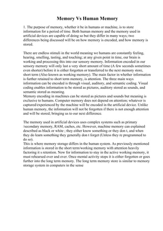 Memory Vs Human Memory
1. The purpose of memory, whether it be in humans or machine, is to store
information for a period of time. Both human memory and the memory used in
artificial devices are capable of doing so but they differ in many ways; two
differences being discussed will be on how memory is encoded, and how memory is
stored.
There are endless stimuli in the world meaning we humans are constantly feeling,
hearing, smelling, tasting, and touching; at any given point in time, our brain is
working and processing this into our sensory memory. Information encoded in our
sensory memory will only last a very short amount of time (A few seconds sometimes
even shorter) before it is either forgotten or transferred to the next memory store,
short term (Also known as working memory). The main factor in whether information
is further retained to short term memory, is attention. The three main ways
information can be encoded is through visual, auditory, and semantic coding. Visual
coding enables information to be stored as pictures, auditory stored as sounds, and
semantic stored as meaning.
Memory encoding in machines can be stored as pictures and sounds but meaning is
exclusive to humans. Computer memory does not depend on attention; whatever is
captured/experienced by the machine will be encoded in the artificial device. Unlike
human memory, the information will not be forgotten if there is not enough attention
and will be stored; bringing us to our next difference.
The memory used in artificial devices uses complex systems such as primary
/secondary memory, RAM, caches, etc. However, machine memory can explained
described as black or white ; they either know something or they don t, and when
they do learn something they generally don t forget (Unless they re programmed to
do so).
This is where memory storage differs in the human system. As previously mentioned
information is stored in the short term/working memory with attention heavily
factoring it s retention. Now for information to stay in the active working memory, it
must rehearsed over and over. Once mental activity stops it is either forgotten or goes
further into the long term memory. The long term memory store is similar to memory
storage system in computers in the sense
 