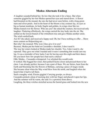Medea Alternate Ending
A laughter sounded behind her. So low that she took it for a fancy. But when
someone giggled by her feet Medea opened her eyes and stared down. A flower
had bloomed on the mound, the one she had never seen before, with a long green
stem and silver petals. And in the heart of the bloom a tiny creature lay, its eyes as
big as human teardrops, its body fragile and golden, its wings clear like ice.
Medea leaned over the flower. Who are you? she asked the creature, but received only
laughter. Fluttering effortlessly, the wings carried the tiny body into the air. She
settled on the lowest branch of the whitethorn tree and gave Medea another smile.
The witch smiled back.
Aos Si? she asked, and received a happy nod. Oh, but I have nothing to offer ... Show
more content on Helpwriting.net ...
But why? she moaned. Why won t they give it to you?
Because, Medea put her hand on Cassandra s shoulder, I don t need it.
The way her sisters looked at Medea made her chuckle. Yes, I don t need it, she
repeated. They gave me what I needed and it wasn t something that would cure my
leg. It was a reminder of how lucky I am for having seen this night and their dance.
Do you know how few people have had such a chance?
Ohh, Medea... Cassandra whimpered. I so whished this would work.
It worked. She hugged her sister, then pulled Electra closer and pressed them to her
chest. I am already perfect, because I am a part of them. We are fairies, born from the
Earth and blooming like the flowers of Beltane, carrying a piece of magic inside.
She became silent when the May wind blew from the north, and laughed when she
heard what it had to tell them.
Such a naughty wind, Electra giggled. Carrying gossips, as always.
Cassandra picked a drop of morning dew with her finger and placed it upon her lips.
And the summer will be warm, she said. It s a promise from above.
Laughing, the three witches stretched across the humid grass and looked into the new
 