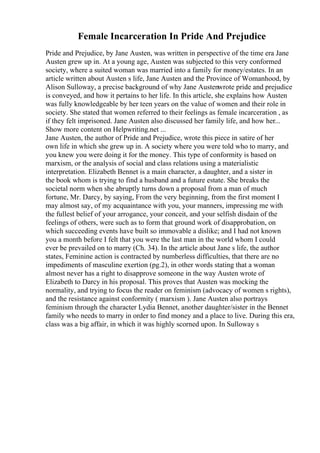 Female Incarceration In Pride And Prejudice
Pride and Prejudice, by Jane Austen, was written in perspective of the time era Jane
Austen grew up in. At a young age, Austen was subjected to this very conformed
society, where a suited woman was married into a family for money/estates. In an
article written about Austen s life, Jane Austen and the Province of Womanhood, by
Alison Sulloway, a precise background of why Jane Austenwrote pride and prejudice
is conveyed, and how it pertains to her life. In this article, she explains how Austen
was fully knowledgeable by her teen years on the value of women and their role in
society. She stated that women referred to their feelings as female incarceration , as
if they felt imprisoned. Jane Austen also discussed her family life, and how her...
Show more content on Helpwriting.net ...
Jane Austen, the author of Pride and Prejudice, wrote this piece in satire of her
own life in which she grew up in. A society where you were told who to marry, and
you knew you were doing it for the money. This type of conformity is based on
marxism, or the analysis of social and class relations using a materialistic
interpretation. Elizabeth Bennet is a main character, a daughter, and a sister in
the book whom is trying to find a husband and a future estate. She breaks the
societal norm when she abruptly turns down a proposal from a man of much
fortune, Mr. Darcy, by saying, From the very beginning, from the first moment I
may almost say, of my acquaintance with you, your manners, impressing me with
the fullest belief of your arrogance, your conceit, and your selfish disdain of the
feelings of others, were such as to form that ground work of disapprobation, on
which succeeding events have built so immovable a dislike; and I had not known
you a month before I felt that you were the last man in the world whom I could
ever be prevailed on to marry (Ch. 34). In the article about Jane s life, the author
states, Feminine action is contracted by numberless difficulties, that there are no
impediments of masculine exertion (pg.2), in other words stating that a woman
almost never has a right to disapprove someone in the way Austen wrote of
Elizabeth to Darcy in his proposal. This proves that Austen was mocking the
normality, and trying to focus the reader on feminism (advocacy of women s rights),
and the resistance against conformity ( marxism ). Jane Austen also portrays
feminism through the character Lydia Bennet, another daughter/sister in the Bennet
family who needs to marry in order to find money and a place to live. During this era,
class was a big affair, in which it was highly scorned upon. In Sulloway s
 