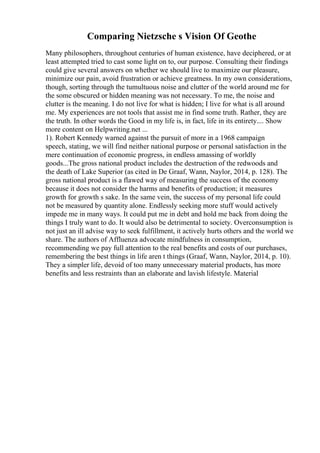 Comparing Nietzsche s Vision Of Geothe
Many philosophers, throughout centuries of human existence, have deciphered, or at
least attempted tried to cast some light on to, our purpose. Consulting their findings
could give several answers on whether we should live to maximize our pleasure,
minimize our pain, avoid frustration or achieve greatness. In my own considerations,
though, sorting through the tumultuous noise and clutter of the world around me for
the some obscured or hidden meaning was not necessary. To me, the noise and
clutter is the meaning. I do not live for what is hidden; I live for what is all around
me. My experiences are not tools that assist me in find some truth. Rather, they are
the truth. In other words the Good in my life is, in fact, life in its entirety.... Show
more content on Helpwriting.net ...
1). Robert Kennedy warned against the pursuit of more in a 1968 campaign
speech, stating, we will find neither national purpose or personal satisfaction in the
mere continuation of economic progress, in endless amassing of worldly
goods...The gross national product includes the destruction of the redwoods and
the death of Lake Superior (as cited in De Graaf, Wann, Naylor, 2014, p. 128). The
gross national product is a flawed way of measuring the success of the economy
because it does not consider the harms and benefits of production; it measures
growth for growth s sake. In the same vein, the success of my personal life could
not be measured by quantity alone. Endlessly seeking more stuff would actively
impede me in many ways. It could put me in debt and hold me back from doing the
things I truly want to do. It would also be detrimental to society. Overconsumption is
not just an ill advise way to seek fulfillment, it actively hurts others and the world we
share. The authors of Affluenza advocate mindfulness in consumption,
recommending we pay full attention to the real benefits and costs of our purchases,
remembering the best things in life aren t things (Graaf, Wann, Naylor, 2014, p. 10).
They a simpler life, devoid of too many unnecessary material products, has more
benefits and less restraints than an elaborate and lavish lifestyle. Material
 