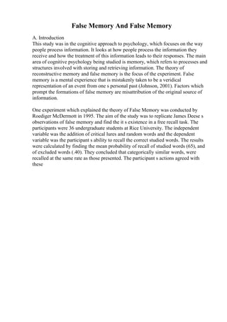 False Memory And False Memory
A. Introduction
This study was in the cognitive approach to psychology, which focuses on the way
people process information. It looks at how people process the information they
receive and how the treatment of this information leads to their responses. The main
area of cognitive psychology being studied is memory, which refers to processes and
structures involved with storing and retrieving information. The theory of
reconstructive memory and false memory is the focus of the experiment. False
memory is a mental experience that is mistakenly taken to be a veridical
representation of an event from one s personal past (Johnson, 2001). Factors which
prompt the formations of false memory are misattribution of the original source of
information.
One experiment which explained the theory of False Memory was conducted by
Roediger McDermott in 1995. The aim of the study was to replicate James Deese s
observations of false memory and find the it s existence in a free recall task. The
participants were 36 undergraduate students at Rice University. The independent
variable was the addition of critical lures and random words and the dependent
variable was the participant s ability to recall the correct studied words. The results
were calculated by finding the mean probability of recall of studied words (65), and
of excluded words (.40). They concluded that categorically similar words, were
recalled at the same rate as those presented. The participant s actions agreed with
these
 