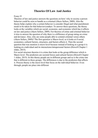 Theories Of Law And Justice
Essay #1
Theories of law and justice answers the questions on how/ why in society a person
behavior could be seen or handle as a criminal (Akers Sellers, 2009). Also the
theory helps explain why a certain behavior is consider illegal and what punishment
needs to be taken for that behavior/conduct. To answer these questions, the theory
looks at the variables which are social, economic, and economic which has it affects
on law and justice (Akers Sellers, 2009). For theories of crime and criminal behavior
it tries to answer the question of why there is a difference of group rating on crime
and deviance. Also, why are some people able to commit criminal verses others
(Akers Sellers, 2009)? The first question is Macro level, so it looks at if social,
economics, cultural factors, structures, and factors affects it. Then the second
question that was mention is micro level because instead of looking at a group it is
looking at a individual and its interactions/intrapersonal factors (Howell Chapter 1
slides, 2015).
For social structure theories it is crime that looks at the group difference which is
Macro level. The predictors are societal forces and cultural factors (Howell Chapter
1 slides, 2015). In this theory people are in different groups and so is the crime rate
that is different in these groups. The differences is due to the predictors that affects
it. Process theory is the micro level that focus on the individual behavior. Even
through; people are place into different
 