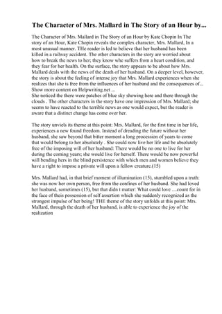 The Character of Mrs. Mallard in The Story of an Hour by...
The Character of Mrs. Mallard in The Story of an Hour by Kate Chopin In The
story of an Hour, Kate Chopin reveals the complex character, Mrs. Mallard, In a
most unusual manner. THe reader is led to believe that her husband has been
killed in a railway accident. The other characters in the story are worried about
how to break the news to her; they know whe suffers from a heart condition, and
they fear for her health. On the surface, the story appears to be about how Mrs.
Mallard deals with the news of the death of her husband. On a deeper level, however,
the story is about the feeling of intense joy that Mrs. Mallard experiences when she
realizes that she is free from the influences of her husband and the consequences of...
Show more content on Helpwriting.net ...
She noticed the there were patches of blue sky showing here and there through the
clouds . The other characters in the story have one impression of Mrs. Mallard; she
seems to have reacted to the terrible news as one would expect, but the reader is
aware that a distinct change has come over her.
The story unviels its theme at this point: Mrs. Mallard, for the first time in her life,
experiences a new found freedom. Instead of dreading the future without her
husband, she saw beyond that bitter moment a long procession of years to come
that would belong to her absolutely . She could now live her life and be absolutely
free of the imposing will of her husband: There would be no one to live for her
during the coming years; she would live for herself. There would be now powerful
will bending hers in the blind persistence with which men and women believe they
have a right to impose a private will upon a fellow creature.(15)
Mrs. Mallard had, in that brief moment of illumination (15), stumbled upon a truth:
she was now her own person, free from the confines of her husband. She had loved
her husband, sometimes (15), but that didn t matter: What could love ....count for in
the face of theis possession of self assertion which she suddenly recognized as the
strongest impulse of her being! THE theme of the story unfolds at this point: Mrs.
Mallard, through the death of her husband, is able to experience the joy of the
realization
 