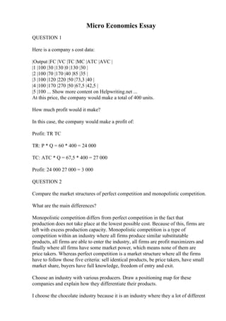 Micro Economics Essay
QUESTION 1
Here is a company s cost data:
|Output |FC |VC |TC |MC |ATC |AVC |
|1 |100 |30 |130 |0 |130 |30 |
|2 |100 |70 |170 |40 |85 |35 |
|3 |100 |120 |220 |50 |73,3 |40 |
|4 |100 |170 |270 |50 |67,5 |42,5 |
|5 |100 ... Show more content on Helpwriting.net ...
At this price, the company would make a total of 400 units.
How much profit would it make?
In this case, the company would make a profit of:
Profit: TR TC
TR: P * Q = 60 * 400 = 24 000
TC: ATC * Q = 67,5 * 400 = 27 000
Profit: 24 000 27 000 = 3 000
QUESTION 2
Compare the market structures of perfect competition and monopolistic competition.
What are the main differences?
Monopolistic competition differs from perfect competition in the fact that
production does not take place at the lowest possible cost. Because of this, firms are
left with excess production capacity. Monopolistic competition is a type of
competition within an industry where all firms produce similar substitutable
products, all firms are able to enter the industry, all firms are profit maximizers and
finally where all firms have some market power, which means none of them are
price takers. Whereas perfect competition is a market structure where all the firms
have to follow those five criteria: sell identical products, be price takers, have small
market share, buyers have full knowledge, freedom of entry and exit.
Choose an industry with various producers. Draw a positioning map for these
companies and explain how they differentiate their products.
I choose the chocolate industry because it is an industry where they a lot of different
 