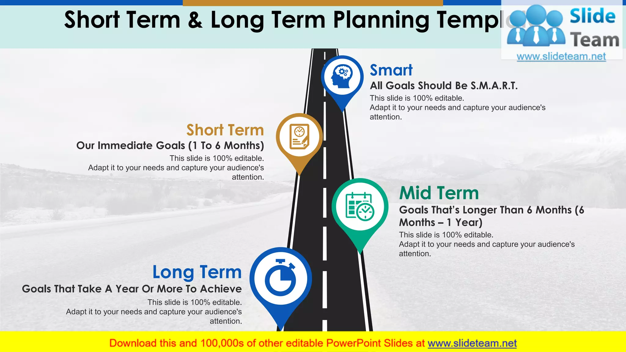 Short Term & Long Term Planning Template 6
7
Short Term
Our Immediate Goals (1 To 6 Months)
This slide is 100% editable.
Adapt it to your needs and capture your audience's
attention.
Long Term
Goals That Take A Year Or More To Achieve
This slide is 100% editable.
Adapt it to your needs and capture your audience's
attention.
Smart
All Goals Should Be S.M.A.R.T.
This slide is 100% editable.
Adapt it to your needs and capture your audience's
attention.
Mid Term
Goals That’s Longer Than 6 Months (6
Months – 1 Year)
This slide is 100% editable.
Adapt it to your needs and capture your audience's
attention.
 