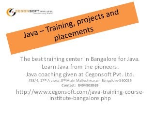 The best training center in Bangalore for Java. 
Learn Java from the pioneers. 
Java coaching given at Cegonsoft Pvt. Ltd. 
#58/4, 17th A cross, 8th Main Malleshwaram Bangalore-560055 
Contact: 8494903869 
http://www.cegonsoft.com/java-training-course-institute- 
bangalore.php 
 