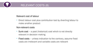 RELEVANT COSTS (8)
Relevant cost of labour
• Direct labour cost plus contribution lost by diverting labour to
make another product
Non-relevant costs
• Sunk cost – a past (historical) cost which is not directly
relevant in decision making
• Fixed costs – unless indication to the contrary, assume fixed
costs are irrelevant and variable costs are relevant
 