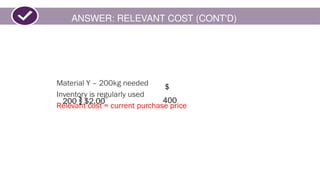ANSWER: RELEVANT COST (CONT'D)
Material Y – 200kg needed
Inventory is regularly used
Relevant cost = current purchase price
200  $2.00
$
400
 