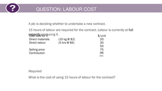 QUESTION: LABOUR COST
A plc is deciding whether to undertake a new contract.
15 hours of labour are required for the contract. Labour is currently at full
capacity producing X.
Required
What is the cost of using 15 hours of labour for the contract?
Cost card for X $/unit
Direct materials (10 kg @ $2) 20
Direct labour (5 hrs @ $6) 30
50
Selling price 75
Contribution 25
 