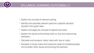 SYLLABUS LEARNING OUTCOMES (1)
• Explain the concept of relevant costing.
• Identify and calculate relevant costs for a specific decision
situation from given data.
• Explain and apply the concept of opportunity costs.
• Explain the issues surrounding make vs. buy and outsourcing
decisions.
• Calculate and compare 'make' costs with 'buy-in' costs.
• Compare in-house costs and outsource costs of completing tasks
and consider other issues surrounding this decision.
 
