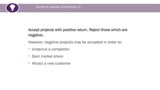 DECISION MAKING SCENARIOS (2)
Accept projects with positive return. Reject those which are
negative.
However, negative projects may be accepted in order to:
• Undercut a competitor
• Gain market share
• Attract a new customer
 