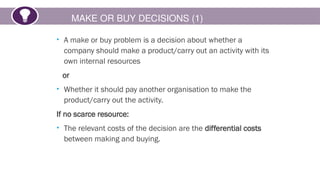 MAKE OR BUY DECISIONS (1)
• A make or buy problem is a decision about whether a
company should make a product/carry out an activity with its
own internal resources
or
• Whether it should pay another organisation to make the
product/carry out the activity.
If no scarce resource:
• The relevant costs of the decision are the differential costs
between making and buying.
 