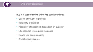 MAKE OR BUY DECISIONS (2)
Buy in if cost effective. Other key considerations:
• Quality of bought in product
• Reliability of supplier
• Possibility of becoming dependent on supplier
• Likelihood of future price increases
• How to use spare capacity
• Confidentiality issues
 