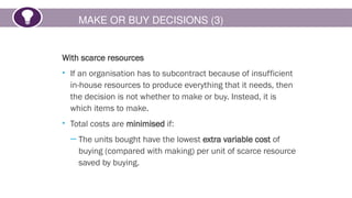 MAKE OR BUY DECISIONS (3)
With scarce resources
• If an organisation has to subcontract because of insufficient
in-house resources to produce everything that it needs, then
the decision is not whether to make or buy. Instead, it is
which items to make.
• Total costs are minimised if:
─ The units bought have the lowest extra variable cost of
buying (compared with making) per unit of scarce resource
saved by buying.
 