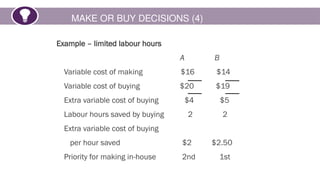 MAKE OR BUY DECISIONS (4)
Example – limited labour hours
A B
Variable cost of making $16 $14
Variable cost of buying $20 $19
Extra variable cost of buying $4 $5
Labour hours saved by buying 2 2
Extra variable cost of buying
per hour saved $2 $2.50
Priority for making in-house 2nd 1st
 