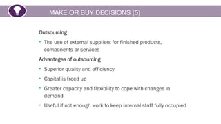MAKE OR BUY DECISIONS (5)
Outsourcing
• The use of external suppliers for finished products,
components or services
Advantages of outsourcing
• Superior quality and efficiency
• Capital is freed up
• Greater capacity and flexibility to cope with changes in
demand
• Useful if not enough work to keep internal staff fully occupied
 