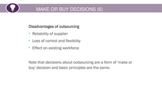 MAKE OR BUY DECISIONS (6)
Disadvantages of outsourcing
• Reliability of supplier
• Loss of control and flexibility
• Effect on existing workforce
Note that decisions about outsourcing are a form of 'make or
buy' decision and basic principles are the same.
 