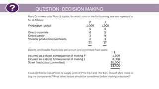 QUESTION: DECISION MAKING
Mars Co makes units Pluto & Jupiter, for which costs in the forthcoming year are expected to
be as follows:
Directly attributable fixed costs per annum and committed fixed costs:
A sub-contractor has offered to supply units of P for $12 and J for $21. Should Mars make or
buy the components? What other factors should be considered before making a decision?
P J
Production (units) 1,000 1,500
$ $
Direct materials 6 5
Direct labour 3 9
Variable production overheads 2 3
11 17
$
Incurred as a direct consequence of making P 1,500
Incurred as a direct consequence of making J 3,000
Other fixed costs (committed) 10,000
14,500
 