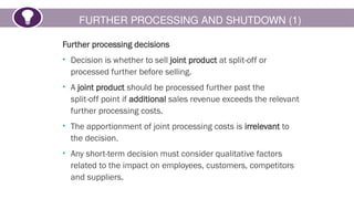 FURTHER PROCESSING AND SHUTDOWN (1)
Further processing decisions
• Decision is whether to sell joint product at split-off or
processed further before selling.
• A joint product should be processed further past the
split-off point if additional sales revenue exceeds the relevant
further processing costs.
• The apportionment of joint processing costs is irrelevant to
the decision.
• Any short-term decision must consider qualitative factors
related to the impact on employees, customers, competitors
and suppliers.
 