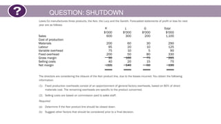 QUESTION: SHUTDOWN
Lewis Co manufactures three products, the Keir, the Lucy and the Gareth. Forecasted statements of profit or loss for next
year are as follows:
The directors are considering the closure of the Keir product line, due to the losses incurred. You obtain the following
information.
(1) Fixed production overheads consist of an apportionment of general factory overheads, based on 80% of direct
materials cost. The remaining overheads are specific to the product concerned.
(2) Selling costs are based on commission paid to sales staff.
Required
(a) Determine if the Keir product line should be closed down.
(b) Suggest other factors that should be considered prior to a final decision.
K L G Total
$'000 $'000 $'000 $'000
Sales 600 300 200 1,100
Cost of production
Materials 200 60 30 290
Labour 95 20 10 125
Variable overhead 75 10 5 90
Fixed overhead 200 50 80 330
Gross margin 30 160 75 265
Selling costs 40 20 15 75
Net margin (10) 140 60 190
 