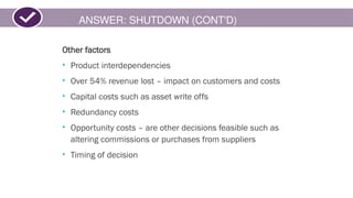 ANSWER: SHUTDOWN (CONT'D)
Other factors
• Product interdependencies
• Over 54% revenue lost – impact on customers and costs
• Capital costs such as asset write offs
• Redundancy costs
• Opportunity costs – are other decisions feasible such as
altering commissions or purchases from suppliers
• Timing of decision
 