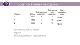 QUESTION: FURTHER PROCESSING
Joint processing costs are $20,000.
Required
Which products should be processed further?
Product Output
Selling price at
separation
Selling price
after
separation
Post
separation
costs
X 2,500 3 5
10,000
Y 1,500 5 10 8,000
Z 2,000 8 15 12,000
 