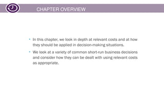 CHAPTER OVERVIEW
• In this chapter, we look in depth at relevant costs and at how
they should be applied in decision-making situations.
• We look at a variety of common short-run business decisions
and consider how they can be dealt with using relevant costs
as appropriate.
 