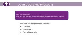 JOINT COSTS AND PRODUCTS
Joint costs are sunk.
They are not relevant when considering whether to process further.
Joint costs can be apportioned based on:
a) Quantities
b) Sales value
c) Net realisable value
 