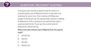 QUESTION: RELEVANT COSTING
A company has received a special order for which it is
considering the use of Material B which it has held in its
inventory for some time. This inventory of 945kg was
bought at $4.50 per kg. The special order requires 1,500kg
of Material B. If the inventory is not used for this order, it
would be sold for $2.75 per kg. The current price of
Material B is $4.25 per kg.
What is the total relevant cost of Material B for the special
order?
A $4,957.50
B $6,375
C $4,125
D $6,611.25
 