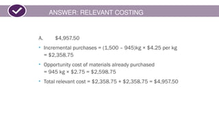 ANSWER: RELEVANT COSTING
A. $4,957.50
• Incremental purchases = (1,500 – 945)kg × $4.25 per kg
= $2,358.75
• Opportunity cost of materials already purchased
= 945 kg × $2.75 = $2,598.75
• Total relevant cost = $2,358.75 + $2,358.75 = $4,957.50
 