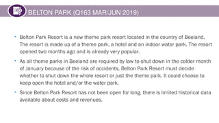 BELTON PARK (Q163 MAR/JUN 2019)
• Belton Park Resort is a new theme park resort located in the country of Beeland.
The resort is made up of a theme park, a hotel and an indoor water park. The resort
opened two months ago and is already very popular.
• As all theme parks in Beeland are required by law to shut down in the colder month
of January because of the risk of accidents, Belton Park Resort must decide
whether to shut down the whole resort or just the theme park. It could choose to
keep open the hotel and/or the water park.
• Since Belton Park Resort has not been open for long, there is limited historical data
available about costs and revenues.
 