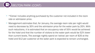 BELTON PARK (CONT)
• *'Extras' includes anything purchased by the customer not included in the room
rate or admission price.
• Management estimates that, for January, the average room rate per night would
need to decrease by 30% and the admission price for the water park by 20%. With
such reductions, it is estimated that an occupancy rate of 50% would be achieved
for the hotel and that the number of visitors to the water park would be 52% lower
than current levels. The average nightly spend on 'extras' per room of $20 at the
hotel and $12 per customer at the water park is expected to remain unchanged.
 