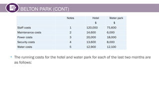 BELTON PARK (CONT)
• The running costs for the hotel and water park for each of the last two months are
as follows:
Notes Hotel Water park
$ $
Staff costs 1 120,000 75,600
Maintenance costs 2 14,600 6,000
Power costs 3 20,000 18,000
Security costs 4 13,600 8,000
Water costs 5 12,900 12,100
 