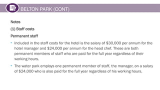 BELTON PARK (CONT)
Notes
(1) Staff costs
Permanent staff
• Included in the staff costs for the hotel is the salary of $30,000 per annum for the
hotel manager and $24,000 per annum for the head chef. These are both
permanent members of staff who are paid for the full year regardless of their
working hours.
• The water park employs one permanent member of staff, the manager, on a salary
of $24,000 who is also paid for the full year regardless of his working hours.
 
