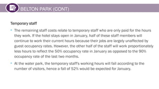 BELTON PARK (CONT)
Temporary staff
• The remaining staff costs relate to temporary staff who are only paid for the hours
they work. If the hotel stays open in January, half of these staff members will
continue to work their current hours because their jobs are largely unaffected by
guest occupancy rates. However, the other half of the staff will work proportionately
less hours to reflect the 50% occupancy rate in January as opposed to the 90%
occupancy rate of the last two months.
• At the water park, the temporary staff's working hours will fall according to the
number of visitors, hence a fall of 52% would be expected for January.
 
