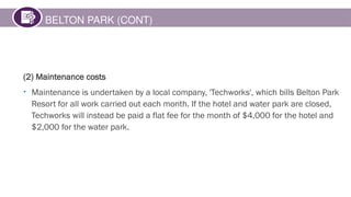 BELTON PARK (CONT)
(2) Maintenance costs
• Maintenance is undertaken by a local company, 'Techworks', which bills Belton Park
Resort for all work carried out each month. If the hotel and water park are closed,
Techworks will instead be paid a flat fee for the month of $4,000 for the hotel and
$2,000 for the water park.
 