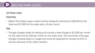 BELTON PARK (CONT)
(3) Power costs
Electricity
• Belton Park Resort pays a fixed monthly charge for electricity of $8,000 for the
hotel and $7,000 for the water park, all year round.
Gas
• The gas charges relate to heating and include a fixed charge of $2,200 per month
for the hotel and $1,500 per month for the water park. The remainder of the gas
charges is based solely on usage and would be expected to increase by 50% in
January because of the colder weather.
 