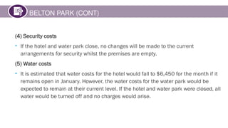 BELTON PARK (CONT)
(4) Security costs
• If the hotel and water park close, no changes will be made to the current
arrangements for security whilst the premises are empty.
(5) Water costs
• It is estimated that water costs for the hotel would fall to $6,450 for the month if it
remains open in January. However, the water costs for the water park would be
expected to remain at their current level. If the hotel and water park were closed, all
water would be turned off and no charges would arise.
 