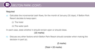 BELTON PARK (CONT)
Required
a) Calculate the incremental cash flows, for the month of January (31 days), if Belton Park
Resort decides to keep open:
(i) The hotel
(ii) The water park
In each case, state whether it should remain open or should close.
(15 marks)
b) Discuss any other factors which Belton Park Resort should consider when making the
decision in part (a).
(5 marks)
(Total = 20 marks)
 