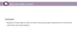 BELTON PARK (CONT)
Conclusion
• Based on these figures, both of them should stay open because the incremental
cash flows are both positive.
 