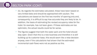 BELTON PARK (CONT)
• (b). As regards the estimates calculated, these have been based on
very limited data and should be approached with caution. The
calculations are based on the first two months' of opening only and,
consequently, it is difficult to say how accurate they are likely to be. In
addition, the basis of estimating the revised occupancy rates for the
hotel, for example, has not been given. If these estimates are too
optimistic, the actual results could be far worse.
• The figures suggest that both the water park and the hotel should
stay open. Given that this is a new business and therefore it is still
building up its customer base, this would seem like a wise decision
anyway, even if the calculations had shown that the estimated
incremental cash flows were not as positive as this.
•
 