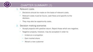 CHAPTER SUMMARY (1)
1. Relevant costs
• Decisions should be made on the basis of relevant costs.
• Relevant costs must be future, cash flows and specific to the
decision.
• They may also be opportunity costs.
2. Decision making scenarios
• Accept projects with positive return. Reject those which are negative.
• Negative projects, however, may be accepted in order to:
─ Undercut a competitor
─ Gain market share
─ Attract a new customer
 
