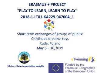 Short term exchanges of groups of pupils:
Childhood dreams: toys
Ruda, Poland
May 6 – 10,2019
ERASMUS + PROJECT
“PLAY TO LEARN, LEARN TO PLAY“
2018-1-LT01-KA229-047004_1
Silutes r. Katyciu pagrindine mokykla
 
