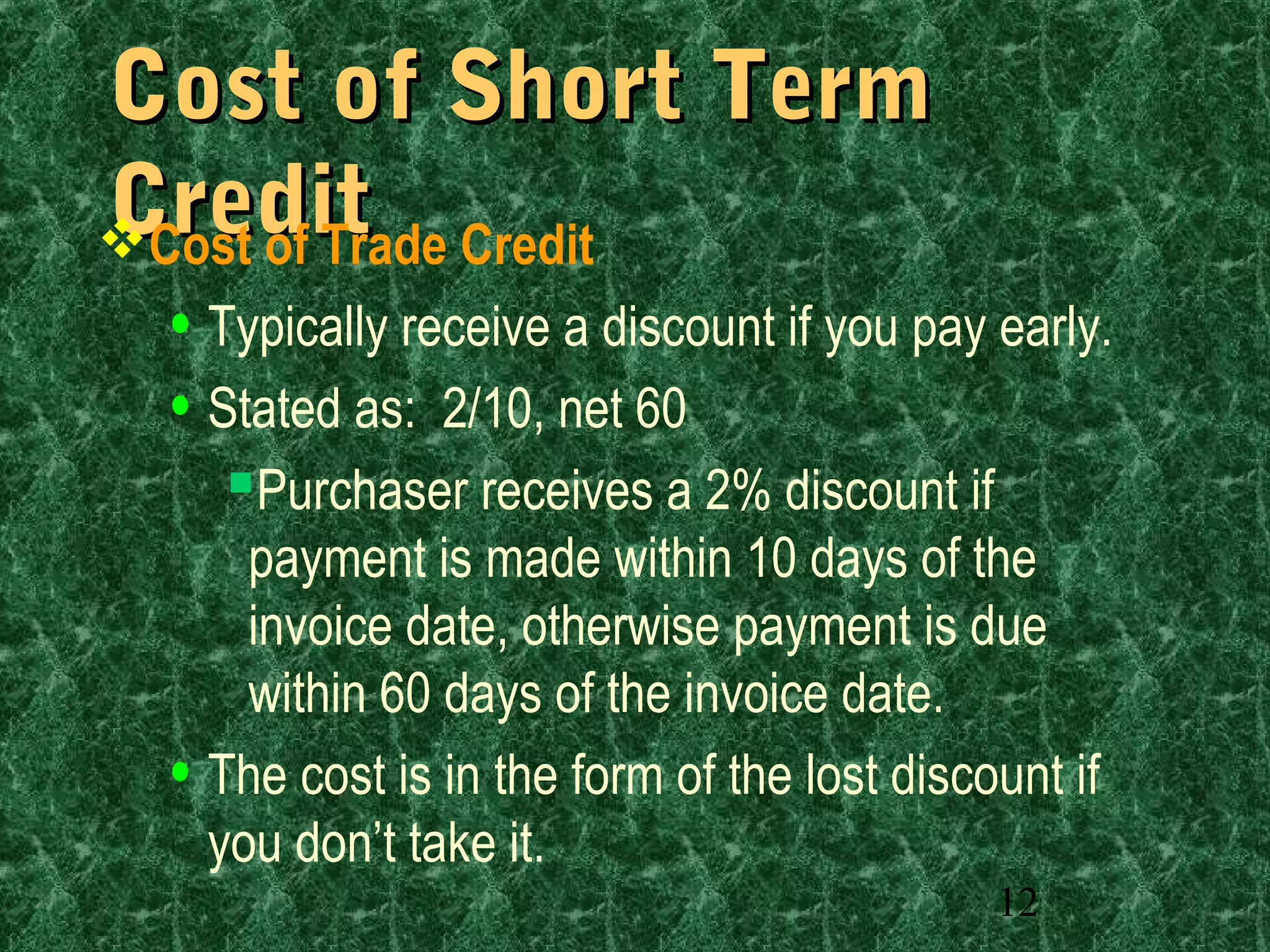 12
Cost of Short TermCost of Short Term
CreditCreditCost of Trade Credit
• Typically receive a discount if you pay early.
• Stated as: 2/10, net 60
Purchaser receives a 2% discount if
payment is made within 10 days of the
invoice date, otherwise payment is due
within 60 days of the invoice date.
• The cost is in the form of the lost discount if
you don’t take it.
 