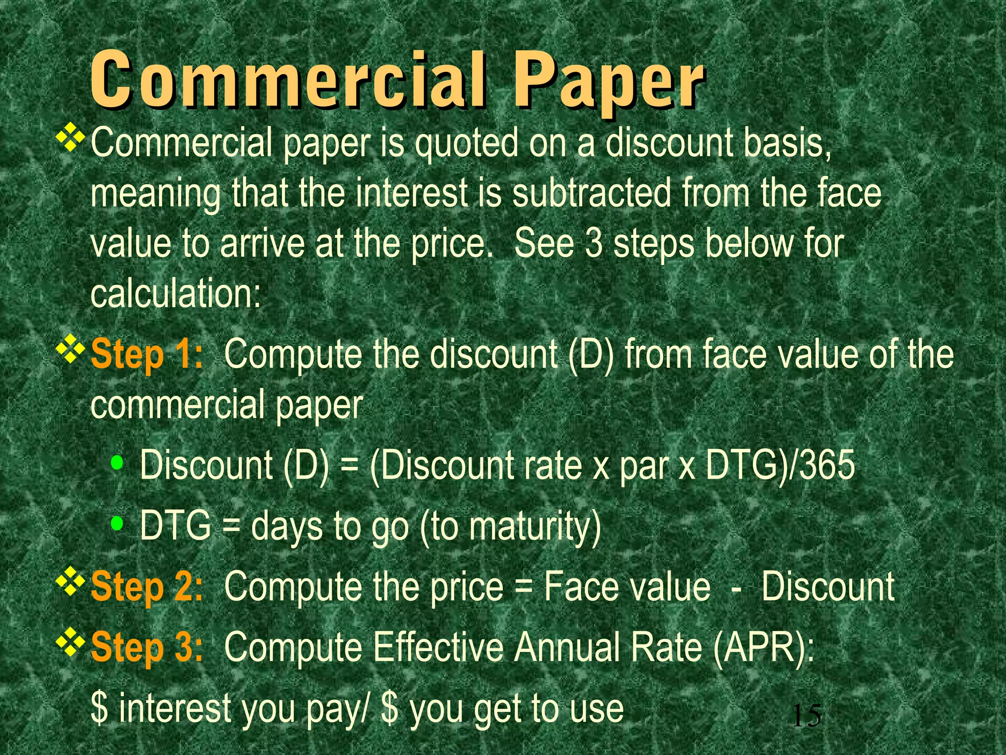 15
Commercial PaperCommercial Paper
Commercial paper is quoted on a discount basis,
meaning that the interest is subtracted from the face
value to arrive at the price. See 3 steps below for
calculation:
Step 1: Compute the discount (D) from face value of the
commercial paper
• Discount (D) = (Discount rate x par x DTG)/365
• DTG = days to go (to maturity)
Step 2: Compute the price = Face value - Discount
Step 3: Compute Effective Annual Rate (APR):
$ interest you pay/ $ you get to use
 