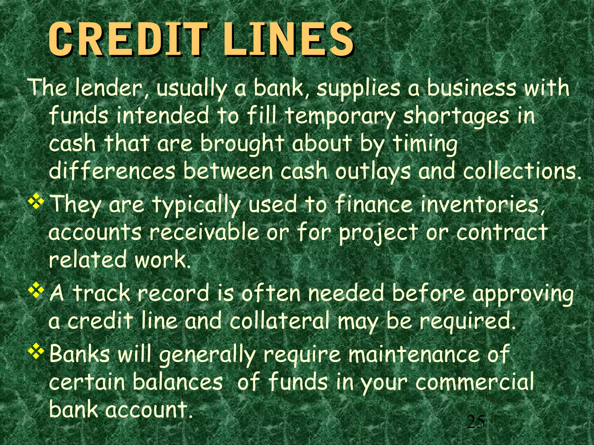 25
CREDIT LINESCREDIT LINES
The lender, usually a bank, supplies a business with
funds intended to fill temporary shortages in
cash that are brought about by timing
differences between cash outlays and collections.
They are typically used to finance inventories,
accounts receivable or for project or contract
related work.
A track record is often needed before approving
a credit line and collateral may be required.
Banks will generally require maintenance of
certain balances of funds in your commercial
bank account.
 