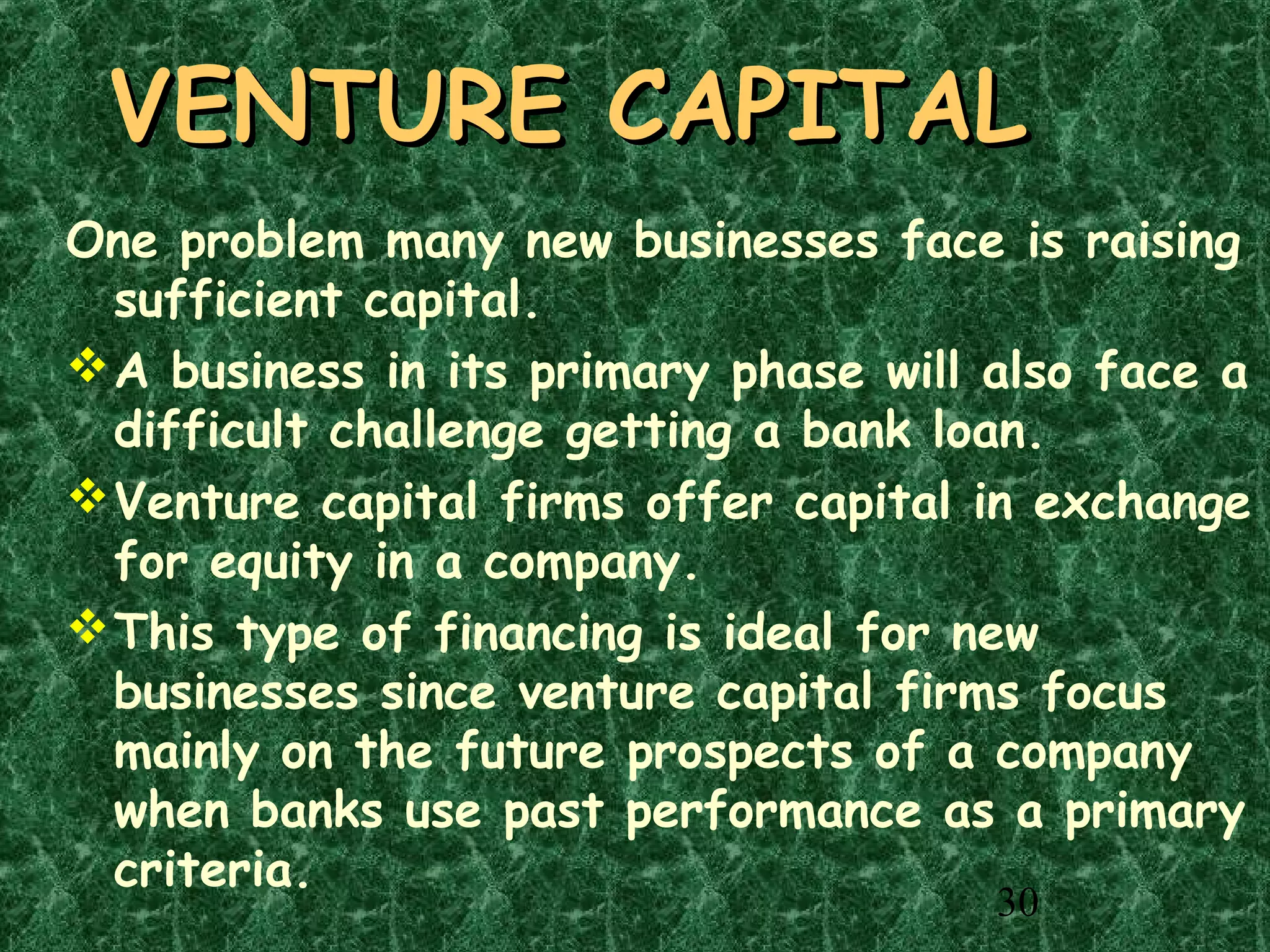 30
VENTURE CAPITALVENTURE CAPITAL
One problem many new businesses face is raising
sufficient capital.
A business in its primary phase will also face a
difficult challenge getting a bank loan.
Venture capital firms offer capital in exchange
for equity in a company.
This type of financing is ideal for new
businesses since venture capital firms focus
mainly on the future prospects of a company
when banks use past performance as a primary
criteria.
 